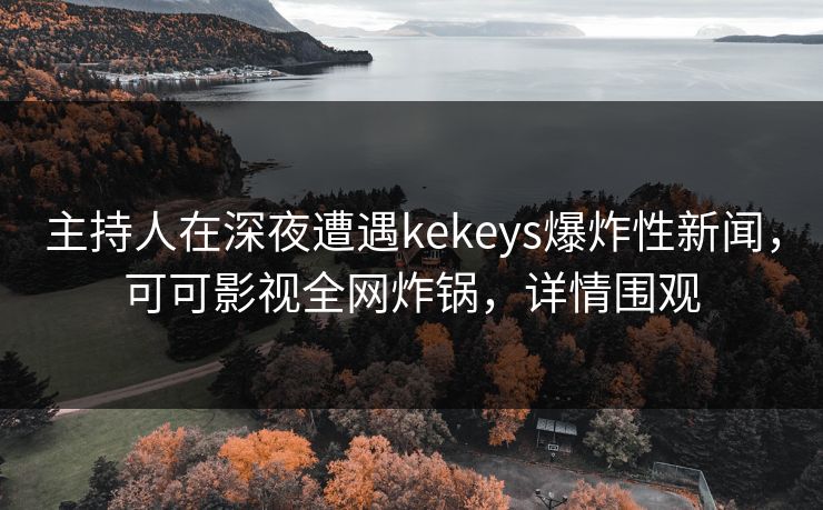 主持人在深夜遭遇kekeys爆炸性新闻，可可影视全网炸锅，详情围观