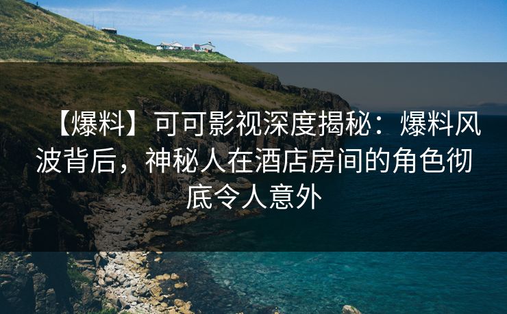 【爆料】可可影视深度揭秘：爆料风波背后，神秘人在酒店房间的角色彻底令人意外