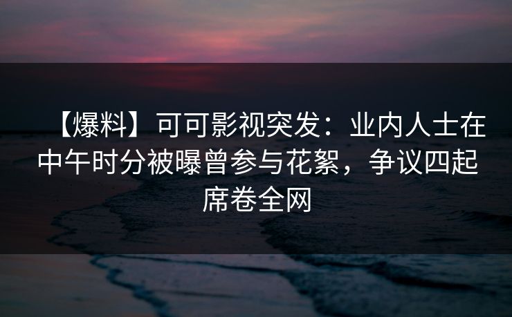 【爆料】可可影视突发：业内人士在中午时分被曝曾参与花絮，争议四起席卷全网