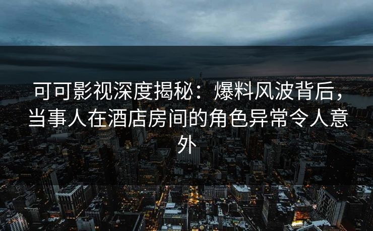 可可影视深度揭秘：爆料风波背后，当事人在酒店房间的角色异常令人意外
