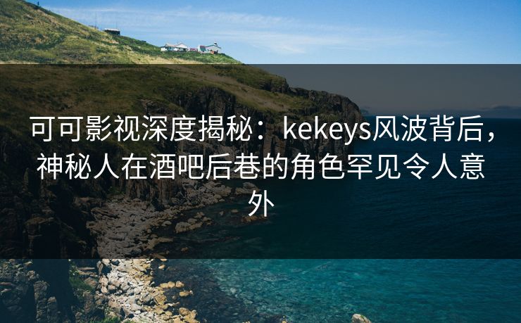 可可影视深度揭秘：kekeys风波背后，神秘人在酒吧后巷的角色罕见令人意外