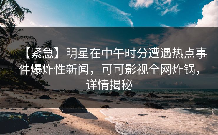 【紧急】明星在中午时分遭遇热点事件爆炸性新闻，可可影视全网炸锅，详情揭秘
