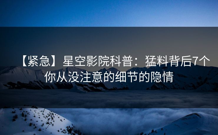 【紧急】星空影院科普：猛料背后7个你从没注意的细节的隐情