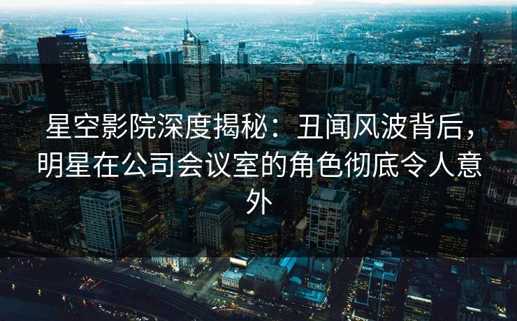 星空影院深度揭秘：丑闻风波背后，明星在公司会议室的角色彻底令人意外