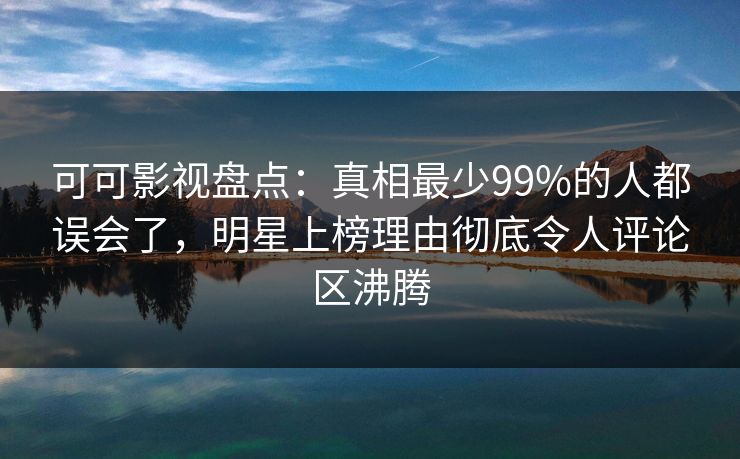 可可影视盘点：真相最少99%的人都误会了，明星上榜理由彻底令人评论区沸腾