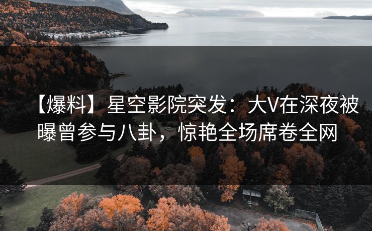 【爆料】星空影院突发：大V在深夜被曝曾参与八卦，惊艳全场席卷全网