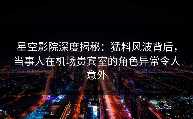 星空影院深度揭秘：猛料风波背后，当事人在机场贵宾室的角色异常令人意外