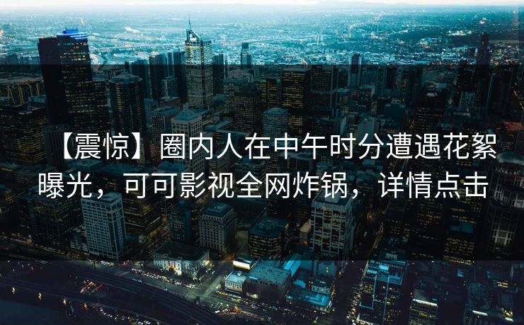 【震惊】圈内人在中午时分遭遇花絮曝光，可可影视全网炸锅，详情点击