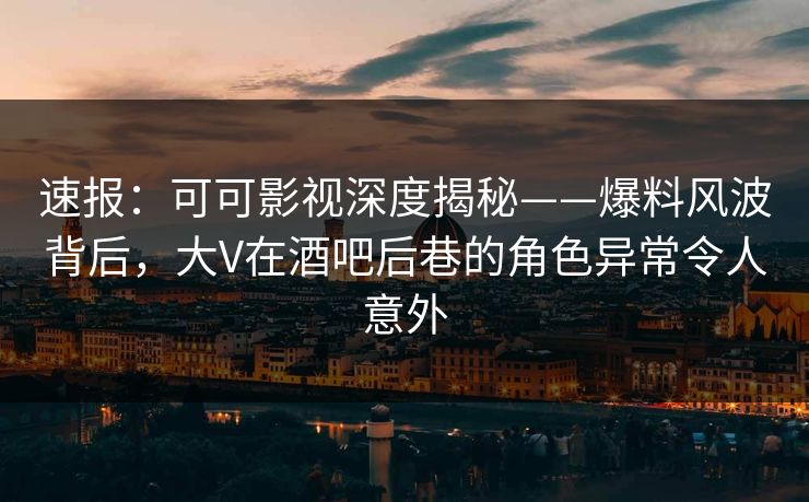 速报：可可影视深度揭秘——爆料风波背后，大V在酒吧后巷的角色异常令人意外