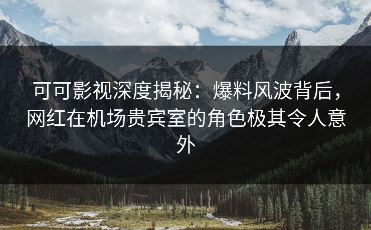 可可影视深度揭秘：爆料风波背后，网红在机场贵宾室的角色极其令人意外