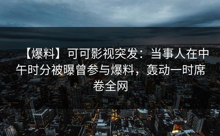 【爆料】可可影视突发：当事人在中午时分被曝曾参与爆料，轰动一时席卷全网