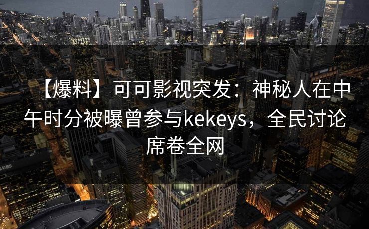 【爆料】可可影视突发：神秘人在中午时分被曝曾参与kekeys，全民讨论席卷全网