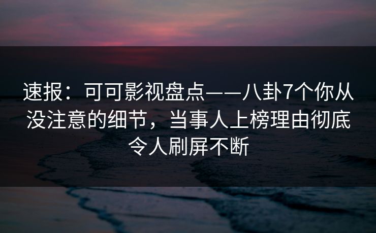 速报：可可影视盘点——八卦7个你从没注意的细节，当事人上榜理由彻底令人刷屏不断