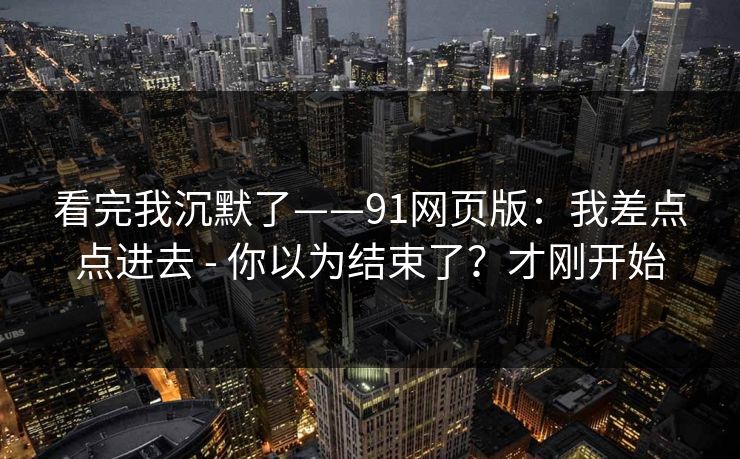 看完我沉默了——91网页版：我差点点进去 - 你以为结束了？才刚开始