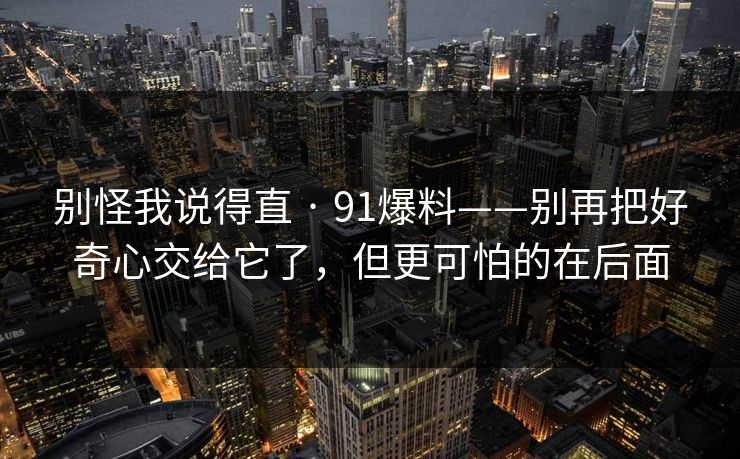 别怪我说得直 · 91爆料——别再把好奇心交给它了，但更可怕的在后面