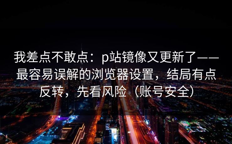 我差点不敢点：p站镜像又更新了——最容易误解的浏览器设置，结局有点反转，先看风险（账号安全）