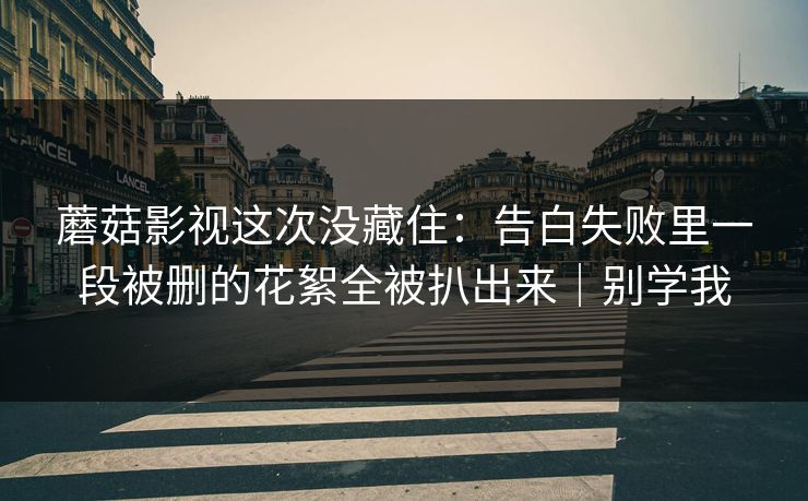 蘑菇影视这次没藏住：告白失败里一段被删的花絮全被扒出来｜别学我