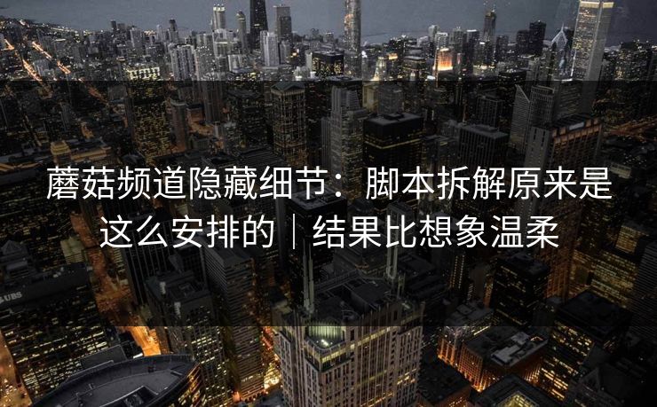 蘑菇频道隐藏细节：脚本拆解原来是这么安排的｜结果比想象温柔