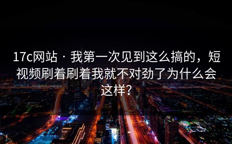 17c网站 · 我第一次见到这么搞的，短视频刷着刷着我就不对劲了为什么会这样？
