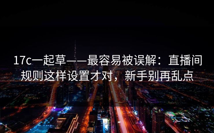 17c一起草——最容易被误解：直播间规则这样设置才对，新手别再乱点