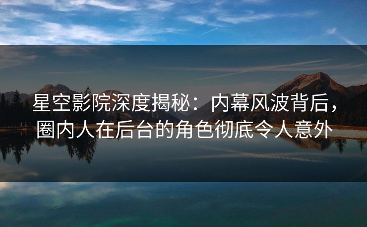 星空影院深度揭秘：内幕风波背后，圈内人在后台的角色彻底令人意外