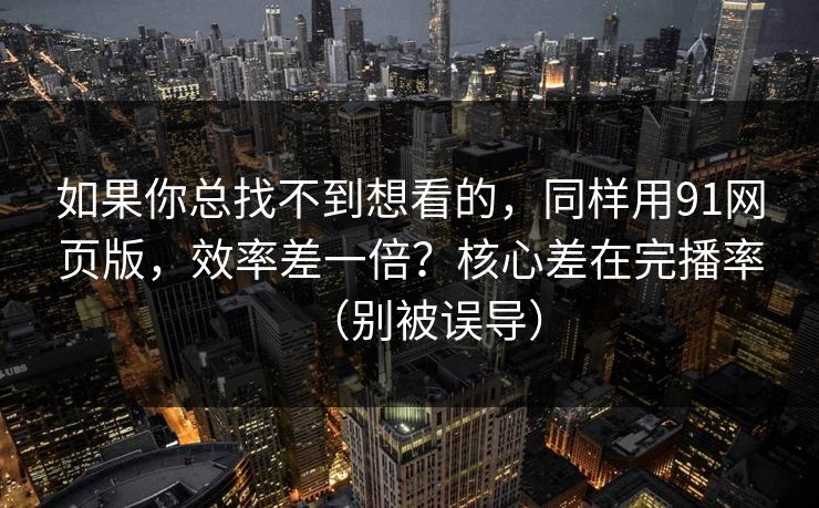 如果你总找不到想看的，同样用91网页版，效率差一倍？核心差在完播率（别被误导）